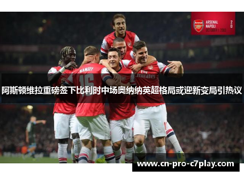 阿斯顿维拉重磅签下比利时中场奥纳纳英超格局或迎新变局引热议